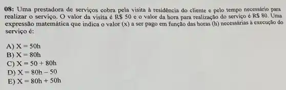 08: Uma prestadora de serviços cobra pela visita à residência do cliente e pelo tempo necessário para
realizar o serviço. O valor da visita é R 50 e o valor da hora para realização do serviço é R 80 Uma
expressão matemática que indica o valor f(x) a ser pago em função das horas (h) necessárias à execução do
serviço é:
A) X=50h
B) X=80h
C) X=50+80h
D) X=80h-50
E) X=80h+50h