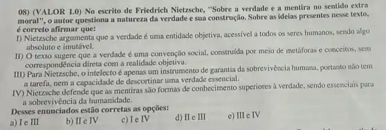 08) (VALOR 1.0) No escrito de Friedrich Nietzsche, "Sobre a verdade e a mentira no sentido extra
moral", o autor questiona a natureza da verdade e sua construção. Sobre as ideias presentes nesse texto,
é correto afirmar que:
I) Nietzsche argumenta que a verdade é uma entidade objetiva, acessível a todos os seres humanos sendo algo
absoluto e imutável.
II) O texto sugere que a verdade é uma convenção social.construída por meio de metáforas e conceitos, sem
correspondência direta com a realidade objetiva.
III) Para Nietzsche, o intelecto é apenas um instrumento de garantia da sobrevivência humana portanto não tem
a tarefa, nem a capacidade de descortinar uma verdade essencial.
IV) Nietzsche defende que as mentiras são formas de conhecimento superiores à verdade, sendo essenciais para
a sobrevivência da humanidade.
Desses enunciados estão corretas as opções:
a) Ie III
b) II e IV
c) Ie IV
d) II e III
e) III e IV