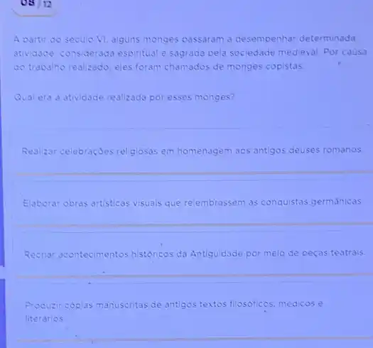 08/12
A partir do seculo VI, alguns monges passaram a desempenhar determinada
atividade, considerada espiritual sagrada pela sociedade medieval Por causa
do trabalho realizado, eles foram chamados de monges copistas.
Qual era a atividade realizada por esses monges?
Realizar celebraçóes religiosas em homenagem aos antigos deuses romanos.
Elaborar obras artisticas visuals que relembrassem as conquistas germánicas.
Recriar acontecimentos historicos da Antiguidade por meio de peças teatrais.
Produzir coplas manuscritas de antigos textos filosoficos, mèdicos e
literarios.