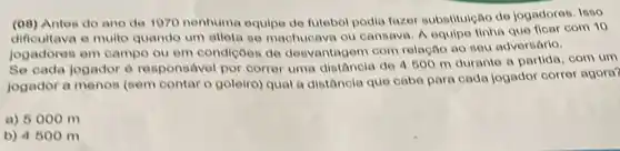 (08)Antes do ano de 1070 nenhuma equipe de futebol podia fazer substitulção de jogadores Isso
difioultava e muito quando um atlota se machucava ou cansava. A equipe tinha que ficar com 10
jogadores em campo ou em condicôes de desvantagem com relação ao seu adversario,
Se cada jogador 6 responsivel por correr uma distancia de 4500 m durante 0 partida, com um
jogador a menos (sem contar o goleiro) qual a distancia que cabe para cada jogador correr agora?
a) 5000 m
b) 4500 m