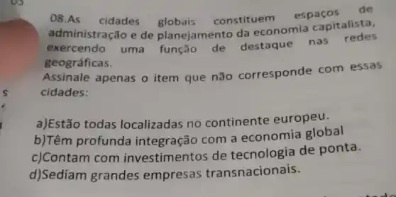 08.As cidades globais constituem espaços
de
administração e de planejamento da economia capitalista,
exercendo uma função de destaque
nas redes
geográficas.
Assinale apenas o item que não corresponde com essas
cidades:
a)Estão todas localizadas no continente europeu.
b)Têm profunda integração com a economia global
c)Contam com investime ntos de tecnologia de ponta.
d)Sediam grandes empresas transnacionais.