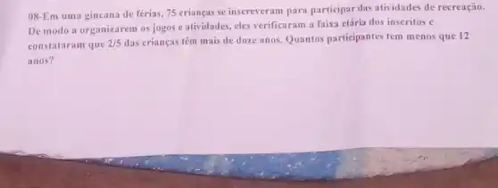 08-Em uma gincana de férias, 75 crianças se insereveram para participar das atividades de recreação.
De modo a organizarem os jogos e atividades eles verificaram a faixa etária dos inscritos e
constataram que 2/5 das crianças têm mais de doze anos. Quantos participantes tem menos que 12
anos?