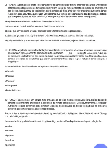 08-(ENEM) Suponha que o chefe do departamento de administração de uma empresa tenha feito um discurso
defendendo a ideia de que os funcionários deveriam cuidar do meio ambiente no espaço da empresa . Um
dos funcionarios levantou-see comentou que o conceito de meio ambiente não era claro o suficiente para se
falar sobre esse assunto naquele lugar. Considerando que o chefe do departamento de administração entende
que a empresa é parte do meio ambiente,a definição que mais se aproxima dessa concepção é:
a.Região que inclui somente cachoeiras, mananciais e florestas
b.Apenas locais onde é possivel o contato direto com a natureza.
c.Locais que servem como áreas de proteção onde fatores bióticos são preservados.
d.Apenas os grandes biomas por exemplo, Mata Atlântica Mata Amazônica, Cerrado e Caatinga.
e.Qualquer local em que haja relação entre fatores bióticos e abióticos, seja ele natural ou urbano.
09-(ENEM) A vegetação apresenta adaptaçães ao ambiente, como plantas arbóreas e arbustivas com raizes que
se expandem horizontalmente permitindo forte ancoragem	no	substrato lamacento; raizes que
se expandem verticalmente, por causa da baixa oxigenação do substrato; folhas que têm glândulas para
eliminar o excesso de sais; folhas que podem apresentar cuticula espessa para reduzir a perda de água por
evaporação.
As caracteristicas descritas referem-sc a plantas adaptadas ao bioma:
a.Cerrado
b.Pampas
c.Pantanal
d.Manguezal
e.Mata de Cocais
10- (ENEM) Recentemente um estudo feito em campos de trigo mostrou que niveis elevados do dióxido de
carbono na atmosfera prejudicam a absorção de nitrato pelas plantas. Consequentemente,qualidade
nutricional desses alimentos pode diminuir à medida que os niveis de dióxido de carbono na atmosfera
atingirem as estimativas para as próximas décadas.
Bloom, A J et al. Nitrate assimilation is inhibited by elevated CO2 in field grown wheat.Nature Climate Change,
n. 4., abr 2014,adaptado.
Nesse contexto, a qualidade nutricional do grão de trigo será modificada primeiramente pela redução de
a.amido
b.frutose
c.lipideos
d.celulose
e.proteínas