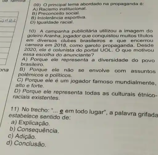 09) 0 principal tema abordado na propaganda é:
A) Racismo institucional.
B) Preconceito social.
B) Intolerância esportiva.
D) Igualdade racial.
10) A campanha publicitária utilizou a imagem do
goleiro Aranha , jogador que conquistou muitos títulos
em diversos clubes brasileiros e que encerrou
carreira em 2018, como garoto propagand a. Desde
2020, ele é colunista do portal UOL . O que motivou
essa escolha do anunciante?
A) F orque ele representa a diversidade do povo
brasileiro.
B) Porque ele não se envolve com assuntos
polêmicos e políticos.
C) Porque ele é um jogador famoso mundialme nte,
alto e forte.
Porque ele representa todas as culturais étnico-
raciais existentes.
11) No trecho: "... e em todo lugar", a palavra grifada
estabelece sentido de:
a) E xplicação.
b equência.
c) Adição.
d) Conclusão.