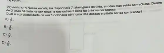 09) 0100078217) Nessa escola há disponiveis 7 latas iguais de tinta, e todas elas estáo sem rótulos. Dentro
de 2 latas ha tinta na cor cinza, o nas outras 5 latas há tinta na cor branca.
Qual 6 a probabilidade de um funcionário abrir uma lata dessas e a tinta ser da cor branca?
A) (2)/(7)
B) (2)/(5)
(5)/(7)
D) (5)/(2)