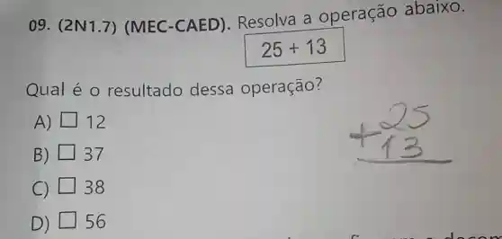 09. (2N1.7)(MEC -CAED)Resolva a operação abaixo.
25+13
Qual é 0 resultado dessa operação?
A) 12
B) 37
C) 38
D) 56