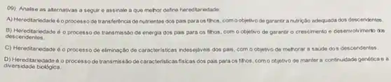 09) Analise as alternativas a seguir e assinale a que melhor define hereditariedade:
A) Hereditariedade é oprocess de transferêncla de nutrientes dos pais para os filhos, como objetivo de garantir a nutrição adequada dos descendentes.
descendentes.
B) Hereditariodade é o processo de transmissão de energia dos pais para os filhos, com o objetivo de garantir o crescimento e desenvolvimento das
C) Hereditariedade éo processo de eliminação de caracteristicas indesejaveis dos pas com o objetivo de mehorar a saúde dos descendentes.
D) Hereditariedade 60 processo de transmissão de caracteristicas fisicas dos pais para os fihos como objetivo de manter a continuidade genética e a
diversidade biológica.