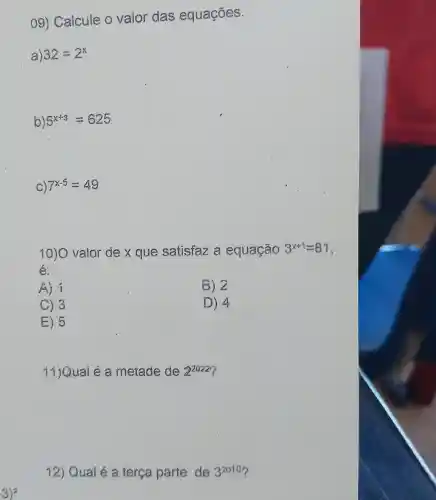 09) Calcule o valor das equações.
a) 32=2^x
b) 5^x+3=625
C) 7^x-5=49
10)O valor de x que satisfaz a equação 3^x+1=81
é:
A) 1
B) 2
C) 3
D) 4
E) 5
11)Quai é a metade de 2^2022
12) Qual é a terça parte de 3^2010