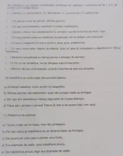 (09) Classifique as orapóes coordenadas sindéticas em destaque, numerando as de 1 a 5 de
acordo com a tabela abaixo
(1) aditivas (2) adversativas (3) alternativas (4) conclusivas (5 ) explicativas
c ) Ou galopa ou sai da estrada. (Refrão gaúcho)
() Os operários protestam reclamam e exigem explicaçōes.
() Decerto choveu nas cabeceiras do rio, porque o caudal avolumou-se muito, hoje
( ) Os argumentos sobre os malefícios da poluição não os abalam nem comovem.
( ) homem depende do solo e da flora; deve pois, preservá-los.
( ) navio deve estar mesmo afundando, pois os ratos já começaram a abandoná-lo." (Érico
Veríssimo)
() Seremos vencedores ou iremos provar o amargor da derrota?
() O rio ora se estreitava, ora se alargava caprichosamente.
() Mônica não era uma beldade, contudo impunha-se pela sua simpatia.
10) Identifique as conjunções dos períodos abaixo:
a) Zé Brasil trabalhou muito, porém foi despedido.
b) Minhas plantas não sobrevivem, pois não consigo matar as formigas.
c) Ele não tem assistência médica logo sofre de muitas doenças.
d) Fique aqui, porque o coronel Tatuíra já vem e vai querer falar com você.
11) Relacione as colunas:
a) Tentou matar as formigas, mas não conseguiu.
b) Ele não sabia se trabalhava ou se tentava matar as formigas.
c) Ele queria ter uma casa e plantar uma horta.
d) Era chamado de vadio, pois trabalhava pouco.
e) Ele trabalhava pouco; logo era chamado de vadio.