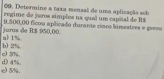 09. Determine a taxa mensal de uma aplicação sob
regime de juros simples na qual um capital de
R  9.500,00
ficou aplicado durante cinco bimestres e gerou
juros de R 950,00
a) 1% 
b) 2% 
c) 3% 
d) 4% 
e) 5%