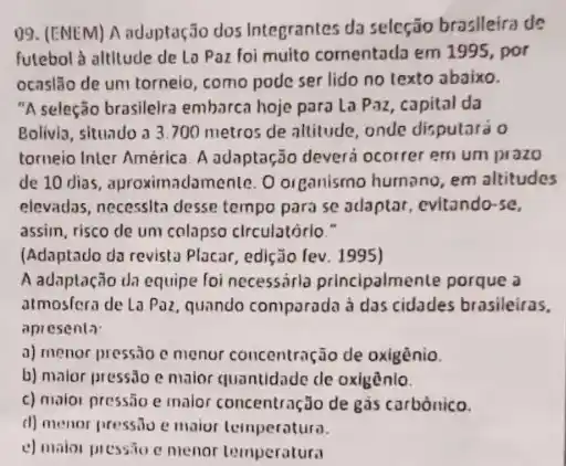 09. (ENEM) A adapta(30 dos Integrantes da seleção brosileira de
futebol à altitude de Lo Paz foi muito comentada em 1995, por
ocaslão de um torneio como pode ser lido no texto abaixo.
"A seleção brasilelra embarca hoje para La Paz capital da
Bolivia, situado a 3.700 metros de altitude, onde disputará 0
torneio Inter América. A adaptação deverá ocorrer em um prazo
de 10 dias, aproximadamente . O organismo humano, em altitudes
elevadas, necessita desse tempo para se adaptar , evitando-se,
assim, risco de um colapso circulatório."
(Adaptado da revista Placar edição fev. 1995)
A adaptação da equipe foi necessárla principalment porque a
atmosfera de La Paz quando comparada à das
apresenta
a) menor pressão c menur concentração de oxigènio.
b) malor pressio c maior quantidade de oxigênlo.
c) molor pressão e malor concentração de gàs carbónico.
d) menor pressio e maior temperatura.
c) maior pressio c menor temperatura