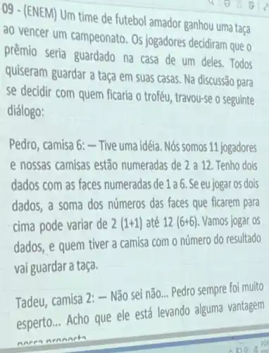 09 - (ENEM) Um time de futebol amador ganhou uma taça
ao vencer um campeonato. Os jogadores decidiram que o
prêmio seria guardado na casa de um deles. Todos
quiseram guardar a taça em suas casas Na discussão para
se decidir com quem ficaria o troféu , travou-se o seguinte
diálogo:
Pedro, camisa 6:-Tive uma idéia. Nós somos 11 jogadores
e nossas camisas estão numeradas de 2 a 12. Tenho dois
dados com as faces numeradas de 1 a 6. Se eu jogar os dois
dados, a soma dos números das faces que ficarem para
cima pode variar de 2(1+1) até 12 (6+6) Vamos jogar os
dados, e quem tiver a camisa com o número do resultado
vai guardar a taça.
Tadeu, camisa 2:-Não sei não... Pedro sempre foi muito
poperto... Acho que ele está levando alguma vantagem