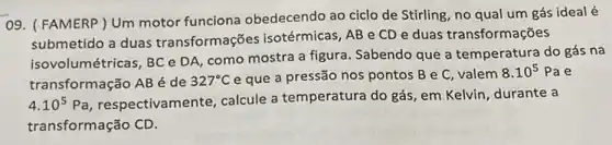 09. ( FAMERP)Um motor funciona obedecendo ao ciclo de Stirling, no qual um gás ideal é
submetido a duas transformações isotérmicas, AB e CD e duas transformações
isovolumétricas, BC DA como mostra a figura Sabendo que a temperatura do gás na
transformação AB é de 327^circ C e que a pressão nos pontos B e C, valem
8.10^5Pa e
4.10^5Pa , respectivamente, calcule a temperatura do gás, em Kelvin, durante a
transformação CD.