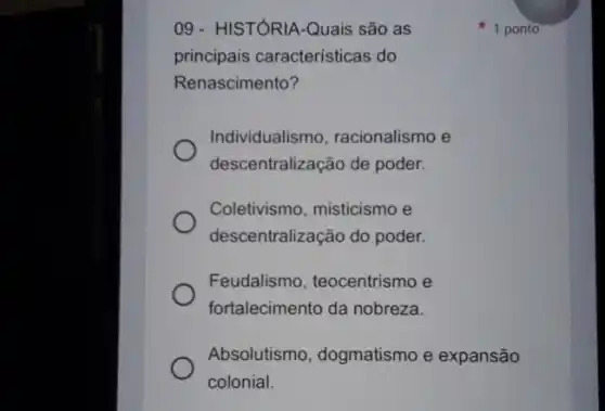 09 - HISTÓRIA-Quais são as
principais características do
Renascimento?
Individualismo racionalismo e
descentralização de poder.
Coletivismo, misticismo e
descentralização do poder.
Feudalismo, teocentrismo e
fortalecimento da nobreza.
Absolutismo, dogmatismo e expansão
colonial.
1 ponto