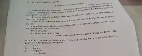 09- Leia o texto a seguir e responda.
Golânia, 10 de outubro de 2018.
Prezada Marta Guimarães,
que nos foram enviadas trabalhamos muito
Venho por meio desta agradecer os brinquedos criança feliz"
para ajudar essas crianças.
Conforme pode ver nas fotos anexas, as crianças ficaram muito felizes e agradecidas por
causa dos brinquedos.
Espero poder contar com essa parceria outras vezes, pois será muito importante para as
crianças.
A atitude da senhora fol extremamente grandiosa e proporcionou a alegria dessas crianças
que tem tão pouco no seu cotidiano.
Muito obrigadol
Atenciosa mente, Márcio Reis.
Disponivel em: http ://www.zun.com.br Acesso em: 19 nov.2018.
No trecho "... as crianças ficaram muito felizes e agradecidas por causa dos brinquedos.", a
palavra "muito'' estabelece relação de
a.	modo.
b.	tempo.
c.	negação.
d.	intensidade.