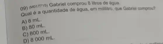 09) (M017715)Gabriel comprou 8 litros de água.
Qual é a quantidade de água, em mililitro, que Gabriel comprou?
A) 8 mL.
B) 80 mL.
C) 800 mL.
D) 8000 mL