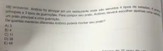 09) (M120261G5)Antônio foi almoçar em um restaurante onde são servidos escolher apenas uma
principais e 3 tipos de guarnições. Para compor seu prato Antônio salada.
um prato principal e uma guarnição.
De quantas maneiras diferentes Antônio poderá montar seu prato?
A) 3
B) 4
C) 11
D) 38
E 48