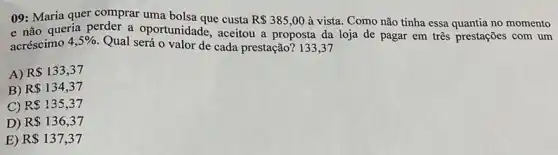 09: Maria quer comprar uma bolsa que custa R 385,00 à vista. Como não tinha essa quantia no momento
e não queria perder a oportunidade, aceitou a proposta da loja de pagar em três prestações com um
acréscimo
4,5% 
Qual será o valor de cada prestação? 133,37
A) R 133,37
B) R 134,37
C) R 135,37
D) R 136,37
E) R 137,37