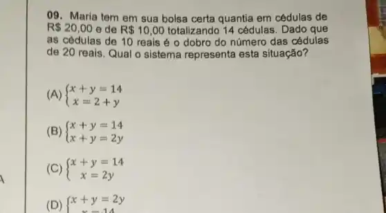 09. Maria tem em sua bolsa certa quantia em cédulas de
R 20,00 e de R 10,00 totalizando 14 cédulas. Dado que
as cédulas de 10 reais é o dobro do número das cédulas
de 20 reais. Qual o sistema representa esta situação?
(A)  ) x+y=14 x=2+y 
(B)  ) x+y=14 x+y=2y 
(C)  ) x+y=14 x=2y 
(D) { x+y=2y