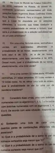 09. Na Copa do Mundo de Futebol masculino
de 2018, realizada na Russia, os paises do
continente americano representados pốr suas
seleçōes foram Argentina, Brasil Colômbia, Costa
Rica, México Panamá, Peru e Uruguai. Sabendo
que a Copa foi disputada por 32 seleçōes
diferentes, e supondo que todas tivessem a
mesma probabilidade de vencer o torneio qual
seria a probabilidade de a seleção vencèdora ser
de um pais americano?
10. Em uma urna, há bolas azuis , vermelhas e
verdes,em quantidades diferentes A
probabilidade de se retirar aleatoriamente , uma
bola azul é de 32%  . Já a de se retirar
aleatoriamente uma bola vermelha é de 44% 
Desse modo, qual a probabilidade de se retirar,
aleatoriamente uma bola verde?
11. Uma urna contém 32 bolas azuis, 43 bolas
vermelhas, 21 bolas amarelas, 65 bolas verdes e
19 bolas roxas. Ao se retirar uma bola ao acaso,
qual a probabilidade de ela ter uma cor da
bandeira brasileira?
12. Considere duas urnas, uma com bolinhas
numeradas com os algarismos 1, 3,57ege outra
com bolinhas numeradas com os algarismos 2,4,
6 e 8. De acordo com essa situação, responda às
questōes.
a) Sorteando uma bola de cada urna,
quantos pares de combinaçōes diferentes sao
possiveis?
b) Qual é a probabilidade de a some do par de
números sorteados seja menor que 10?
c) Qual é a probabilidade de a soma do par de
números sorteado seja menor que 20?