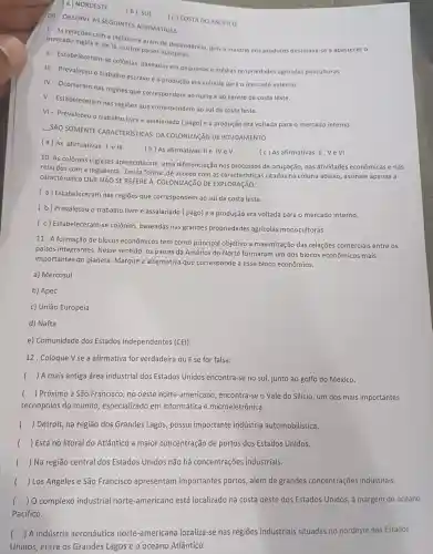 09. OBSERVE AS SEGUINTES AFIRMATIVAS :
(a) NORDESTE
(b) SUL
(c) COSTA DO PACIFICO
1- As relações com a Inglaterra eram de dependência, pois a maioria dos produtos destinava-se a abastecer o
mercado inglês e, de là, outros paises europeus.
II- Estabeleceram-s colônias baseadas em pequenas e médias propriedades agrícolas policultoras.
III - Prevaleceu o trabalho escravo e a produção era voltada para o mercado externo.
IV- Ocorreram nas regiōes que correspondem ao norte e ao centro da costa leste.
V- Estabeleceram nas regiōes que correspondem ao sul da costa leste.
VI- Prevaleceu o trabalho livre e assalariado ( pago) e a produção era voltada para o mercado interno
__
SÃO SOMENTE CARACTERISTICAS DA COLONIZAçãO DE POVOAMENTO :
(a) As afirmativas le III
(b) As afirmativas IIe IV e V
(c) As afirmativas II , V e VI
10. As colônias inglesas apresentaram uma diferenciação nos processos de ocupação nas atividades econômicas e nas
relações com a Inglaterra. Desta forma ,de acordo com as caracteristicas citadas na coluna abaixo , assinale apenas a
caracteristica QUE NãO SE REFERE A COLONIZAçãO DE EXPLORAção:
(a) Estabeleceram nas regiōes que correspondem ao sul da costa leste.
(b) Prevaleceu o trabalho livre e assalariado ( pago) e a produção era voltada para o mercado interno.
(c) Estabeleceram-se colônias baseadas nas grandes propriedades agrícolas monocultoras.
11. A formação de blocos econômicos tem como principal objetivo a maximização das relações comerciais entre os
países integrantes . Nesse sentido, os países da América do Norte formaram um dos blocos econômicos mais
importantes do planeta. Marque a alternativa que corresponde a esse bloco econômico.
a) Mercosul
b) Apec
c) União Europeia
d) Nafta
e) Comunidade dos Estados Independentes (CEl).
12. Coloque V se a afirmativa for verdadeira ou F se for falsa:
( ) A mais antiga área industrial dos Estados Unidos encontra-se no sul, junto ao golfo do México.
() Próximo a São Francisco, no oeste norte-americano , encontra-se o Vale do Silício, um dos mais importantes
tecnopolos do mundo, especializado em informática e microeletrônica.
() Detroit, na região dos Grandes Lagos possui importante indústria automobilística.
() Está no litoral do Atlântico a maior concentração de portos dos Estados Unidos.
() Na região central dos Estados Unidos não há concentrações industriais.
() Los Angeles e São Francisco apresentam importantes portos , além de grandes concentrações industriais.
(.) 0 complexo industrial norte -americano está localizado na costa oeste dos Estados Unidos, à margem do oceano
Pacífico.
() A indústria aeronáutica norte -americana localiza -se nas regiōes industriais situadas no nordeste dos Estados
Unidos, entre os Grandes Lagos e o oceano Atlântico.