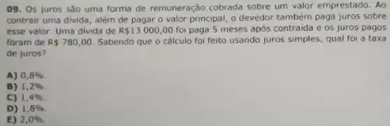 09. Os juros são uma forma de remuneração cobrada sobre um valor emprestado. Ao
contrair uma divida, além de pagar o valor principal, o devedor também paga juros sobre
esse valor. Uma divida de R 13000,00 foi paga 5 meses após contraida e os juros pagos
foram de R 780,00 Sabendo que o cálculo foi feito usando juros simples, qual foi a taxa
de juros?
A) 0,8% 
B) 1,2% 
C) 1,4% 
D) 1,8% 
E) 2,0%