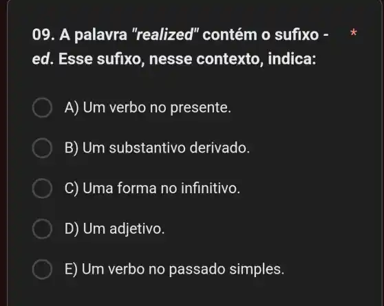 09. A palavra "realized'' contém o sufixo -
ed. Esse sufixo , nesse contexto , indica:
A) Um verbo no presente.
B) Um substanti vo derivado.
C) Uma forma no infinitivo.
D) Um adjetivo.
E) Um verbo no passado simples.