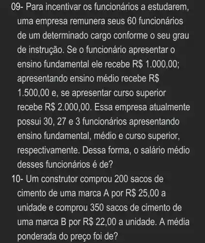 09- Para incentivar OS funcionários , a estudarem,
uma empresa remunera I seus 60 funcionários
de um determinado cargo conforme o seu grau
de instrução . Se o funcionário apresentar o
ensino fundamental ele recebe R 1.000,00
apresentando ensino médio recebe R 
1.500,00 e, se apresentar curso superior
recebe R 2.000,00 . Essa empresa atualmente
possui 30 , 21 e 3 funcionários apresentando
ensino fundamental , médio e curso superior,
respectivame nte. Dessa forma, o salário médio
desses funcionários é de?
10- Um construtor comprou 20 ) sacos de
cimento de uma marca A por R 25,00 a
unidade e comprou 1350 sacos de cimento de