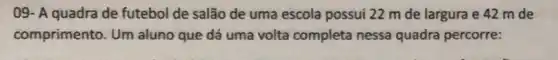 09- A quadra de futebol de salão de uma escola possui 22 m de largura e 42 m de
comprimento. Um aluno que dá uma volta completa nessa quadra percorre: