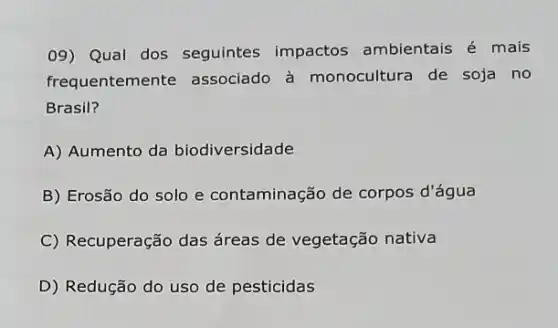 09) Qual dos seguintes impactos ambientais é mais
frequentemente associado à monocultura de soja no
Brasil?
A) Aumento da biodiversidade
B) Erosão do solo e contaminação de corpos d'água
C) Recuperação das áreas de vegetação nativa
D) Redução do uso de pesticidas