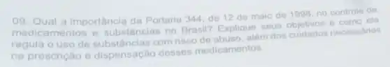 09. Qual a importância da Portaria 344, de 12 de maio de 1998 no controle de
medicamentos e substâncias no Brasil? Explique seus
e como ela
regula o uso de substâncias com risco de abuso, além dos cuidados necessários
na prescrição e dispensação desses medicamentos.