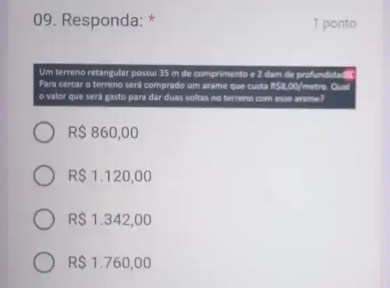 09. R esponda:
Um terreno retangular possui 35 m de comprimento e 2 dam de profund
Para cercar o terreno será comprado um arame que custa RS8,00/metre Qual
valor que será gasto para dar duas voltas no terreno com esse arame?
R 860,00
R 1.120,00
R 1.342,00
R 1.760,00
1 ponto