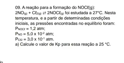 09. A reação para a formação do NOCl(g)
2NO_((g))+Cl_(2(g))leftarrows 2NOCl_((g)) foi estudada a 27^circ C . Nesta
temperatura, e a partir de determinadas condições
iniciais, as pressões encontradas no equilibrio foram:
P_(NOCt)=1,2atm
P_(NO)=5,0times 10^-2atm
P_(Ct2)=3,0times 10^-1atm
a) Calcule o valor de Kp para essa reação a 25^circ C