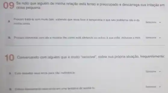 09 Se noto que alguém de minha relação está tenso e preocupado e descarrega sua irritação em
coisa pequena:
Procuro trats-la com muito tato, sabendo que essa lase é temporária e que seu problema não é da
minha conta
square  v
B Procuro conversar com els e mostrar-the como está alelando os outros a sua volta, inclusive a mim square  v
10 Conversando com alguém que é multo "sensivel", sobre sua própria atuação frequentemente:
A Evito ressaltar seus erros para nào melindrá-lo
square  v
B Entons basicamente seus erros em uma tentative de auxilia-lo
square  x