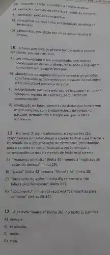 09 Segundo o texto, o combate à dengue envolve
A)vacinação controle do vetor e o cuidado ao paciente.
B)vacinação prisōes e campanhas.
C)campanhas contraditórias e distribuição aleatória de
herbicidas.
D)campanhas interdição dos locais contaminados e
prisōes.
10. 0 texto pertence ao gênero textual notícia porque
apresenta , em sua estrutura,
A) um entrevistador e um entrevistado com marcas
acentuadas do discurso direto mesclando a linguagem
formal com a linguagem informal.
B)abundância de argumentos para salientar as opiniōes,
com frequente uso de verbos no presente do indicativo
além da notável presença do autor.
C)subjetividade marcada pelo uso de linguagem simples e
coloquia , repleta de adjetivos , para narrar um
acontecimento.
D)divulgação de fatos , acrescida de dados que fortalecem
as informações , com predominância de verbos no
passado , demarcando o tempo em que os fatos
ocorreram.
11. No texto 2, alguns elementos e expressões são
responsáveis por estabelecer a coesão textual para marcar a
retomada ou a sequenciação de elementos , contribuindo
para o sentido do texto Assinale a opção em que a
correspondência dos elementos do texto está correta.
A)"mudança climática " (linha 30)remete a "registros de
casos da doença'" (linha 28).
B) "pasta'' (linha 42) retoma "Ministério'(linha 38).
C) "uma série de acoes"(linha 85)refere-se a "do
laboratório fabricante'" (linha 89).
D)"documento'' (linha 51)recupera "campanhas para
combate " (linhas 33 -34).
12. A palavra "sinergia"(linha 36), no texto 2, significa
A) energia.
B)revolução.
C) união.
D) cura.