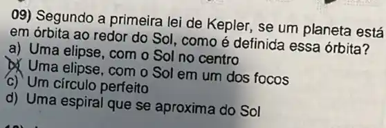 09) Segundo a primeira lei de Kepler, se um planeta está
em órbita ao redor do Sol, como é definida essa órbita?
a) Uma elipse, com o Sol no centro
Uma elipse , com o Sol em um dos focos
c) Um círculo perfeito
d) Uma espiral que se aproxima do Sol