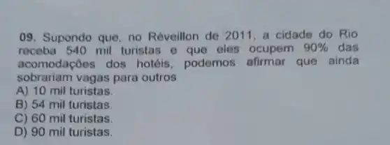 09. Supondo que, no Réveillon de 2011, a cidade do Rio
receba 540 mil turistas e que eles ocupem 90%  das
acomodaçōes dos hotéis, podemos afirmar que ainda
sobrariam vagas para outros
A) 10 mil turistas.
B) 54 mil turistas.
C) 60 mil turistas.
D) 90 mil turistas.