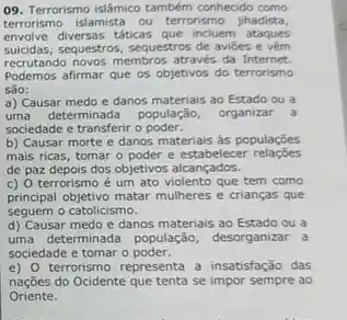 09. Terrorismo islâmico também conhecido como
terrorismo islamista ou terrorismo jihadista,
envolve diversas táticas que incluem ataques
suicidas, sequestros, sequestros de avides e vem
recrutando novos membros através da Internet.
Podemos afirmar que os objetivos do terrorismo
Sào:
a) Causar medo e danos materiais ao Estado ou a
uma determinada população, organizar a
sociedade e transferir o poder.
b) Causar morte e danos materiais as populações
mais ricas, tomar o estabelecer
de paz depois dos objetivos alcançados.
c) O terrorismo é um ato violento que tem como
principal objetivo matar mulheres e crianças que
seguem o catolicismo.
d) Causar medo e danos materiais ao Estado ou a
uma determinada população desorganizar a
sociedade e tomar o poder.
e) 0 terrorismo representa a insatisfação das
nações do Ocidente que tenta se impor sempre ao
Oriente.