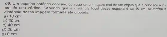 09. Um espelho esférico côncavo conjuga uma imagem real de um objeto que é colocado a 20
cm de seu vértice . Sabendo que a distância focal desse espelho é de 10 cm determine a
distância dessa imagem formada até o objeto.
a) 10 cm
b) 30 cm
c) 40 cm
d) 20 cm
e) 0 cm