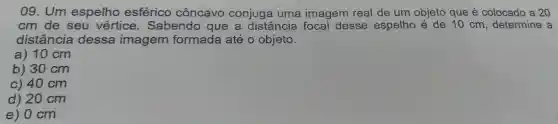 09 . Um espelho esférico côncavo conjuga uma imagem real de um objeto que é colocado a 20
cm de seu vértice . Sabendo que a distância focal desse espelho é de 10 cm , determine a
distância dessa imagem formada até o objeto.
a) 10 cm
b) 30 cm
c) 40 cm
d) 20 cm
e) 0 cm