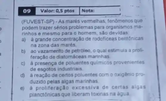 09 Valor: 0,5 ptos Nota:
(FUVEST-SP) - As marés vermelhas, fenômenos que
podem trazer sérios problemas para organismos ma-
rinhos e mesmo para o homem, são devidas:
a) à grande concentração de rodoficeas bentônicas
na zona das marés.
b) ao vazamento de petróleo, o qual estimula a proli-
feração de diatomáceas marinhas.
c) à presençade poluentes quimicos provenientes
de esgotos industriais.
d) à reaçãode certos poluentes com o oxigênio pro-
duzido pelas algas marinhas
e) à proliferação excessiva de certas algas
planctônicas que liberam toxinas na água.