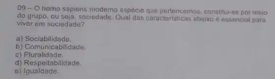 09-0 homo sapiens moderno espécie que pertencemos constitui-se por meio
do grupo, ou seja, sociedade Qual das características abaixo é essencial para
viver em sociedade?
a) Sociabilidade.
b) Comunicabilidade.
C)Pluralidade.
d) Respeitabilidade.
e) Igualdade.