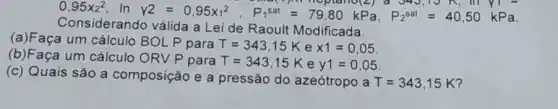 0,95times 2^2 In
Y2=0,95x_(1)^2, P_(t)^38t=79,80kPa,P_(2)^18t=40,50kPa
Considerando válida a Lei de Raoult Modificada.
(a)Faça um cálculo BOLP para
T=343,15K e times 1=0,05
(b)Faça um cálculo ORV P para T=343,15K e y1=0,05
(c) Quais são a composição e a pressão do azeótropo a
T=343,15K' 7