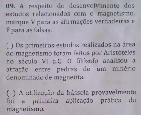 09.A respeito do desenvolvimer to dos
estudos relaciona dos com o ma gnetismo,
marque V para as afirmações verdade iras e
F para as falsas.
no s primeiros estudos re alizados na área
do magn etismo foram feitos por Aristóteles
no século vi a C. 0 filósofo analisou a
atração entre pedras de um minério
denominado de ma gnetita.
() 1. A bussola provavelmente f
a primeira aplicação prática do
mag netismo.