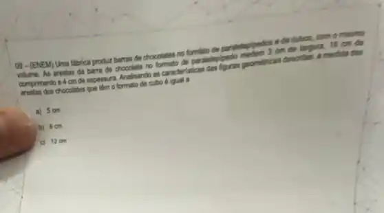 09-(ENEM) Uma fabrica produz barras de chocolates ng formato da pardieleploedos one culoot
com o meamo
As arestas da barra no formato de paralelecipedo . 18 cm đã
comprimento e 4 cm de espessura Analsando as caracteristicas pomericas descritas, a medida das
arestas dos chocolates que lim o formato de cubo
a) 5 cm
b) 6 cm
c) 12 cm