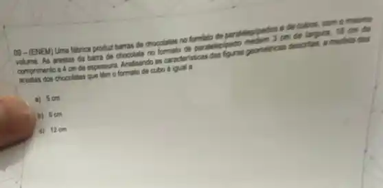 09-(ENEM) Uma tabrica produz barras de chocolation no formlato de paradelepipens o decubon, com o means
volume. As arestas da barra de chocolate no paratelepipedo comprimento e 4 cmde espessura Analsando as caracteristicas pormericas descritas, amedida dari
arestas dos chocolates que Ilm o formato de cubo
a) 5 cm
b) 6cm
c) 12cm