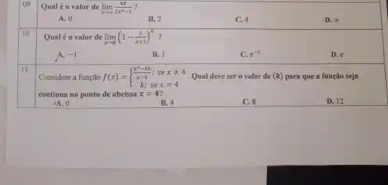 09
Qual é 0 valor de lim _(xarrow infty )(4x)/(2x^2)-1
A. 0
B. 2
C. 4
D. infty 
10
Qual é 0 valor de lim _(xarrow 0)(1-(1)/(x+1))^x ?
A. -1
B. 1
C. e^-1
D.e
11
Considere a função f(x) = f(x)= ) (x^2-16)/(x-4);sexneq 4 k;sex=4  Qual deve ser ovalor de (k) para que a função seja
continua no ponto de abcissa x=4
D. 12
oA. 0
B. 4
C. 8