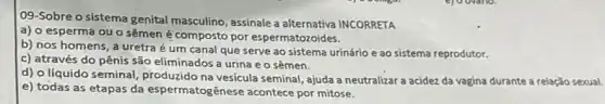 09-Sobre o sistema genital masculino, assinale a alternativa INCORRETA
a) o esperma ou o sêmen é composto por espermatozoides.
b) nos homens, a uretra é um canal que serve ao sistema urinário e ao sistema reprodutor.
c) através do pênis são eliminados a urina eo sêmen.
d) o líquido seminal produzido na vesícula seminal ajuda a neutralizar a acidez da vagina durante a relação sexual.
e) todas as etapas da espermatogênese acontece por mitose.