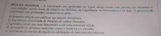 09.(UFT TO/2014) - A construção das pirâmides do Egito antigo ainda está envolta em mistérios e
curiosidades, sendo fonte de estudos na História na Engenharia, na Matemática e na Arte O processo de
construção das pirâmides caracteriza-se pela:
a) despreocupação em edificar um templo duradouro.
b) arquitetura dissociada de funções de ordem funerária.
c) grandiosidade em suas dimensões e em uma estrutura sólida.
d) aplicação de diversos materiais como a madeira e o estanho.
e) utilização de tijolos de argila na edificação de suas paredes internas.