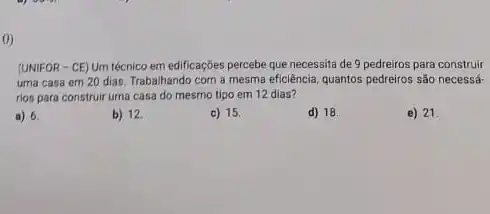 0)
(UNIFOR - CE) Um técnico em edificações percebe que necessita de 9 pedreiros para construir
uma casa em 20 dias. Trabalhando com a mesma eficiência, quantos pedreiros são necessá-
rios para construir uma casa do mesmo tipo em 12 dias?
a) 6.
b) 12
c) 15.
d) 18
e) 21.